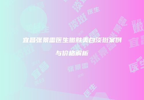 宜昌张景雷医生嫩肤美白淡斑案例与价格解析