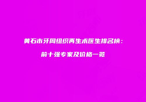 黄石市牙周组织再生术医生排名榜：前十强专家及价格一览