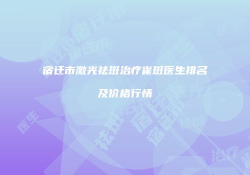 宿迁市激光祛斑治疗雀斑医生排名及价格行情