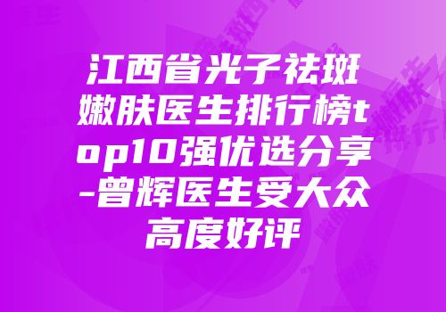 江西省光子祛斑嫩肤医生排行榜top10强优选分享-曾辉医生受大众高度好评