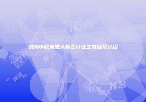 威海市咬肌肥大瘦脸针医生排名及介绍