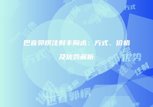巴音郭楞注射丰胸术：方式、价格及优势解析