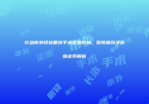 长治市外切祛眼袋手术优惠价格、医院推荐及价格走势解析