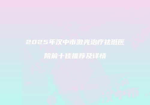 2025年汉中市激光治疗祛斑医院前十佳推荐及详情