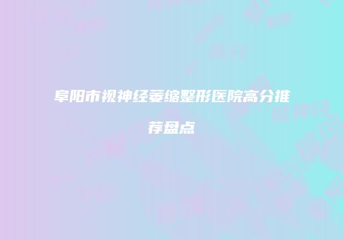 阜阳市视神经萎缩整形医院高分推荐盘点