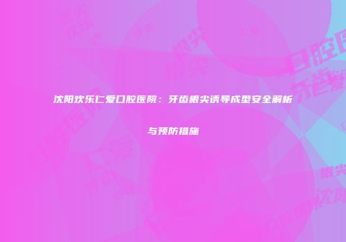 沈阳欢乐仁爱口腔医院：牙齿根尖诱导成型安全解析与预防措施