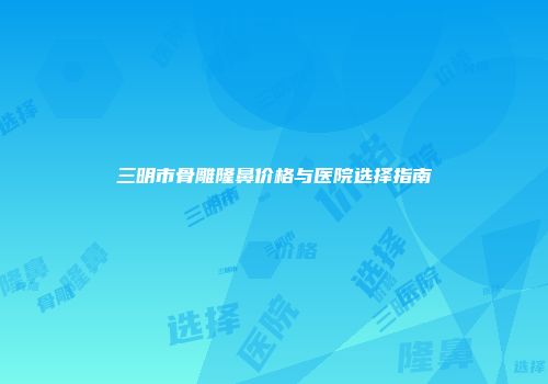 三明市骨雕隆鼻价格与医院选择指南