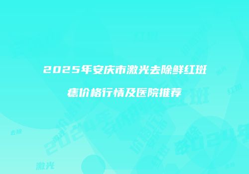 2025年安庆市激光去除鲜红斑痣价格行情及医院推荐