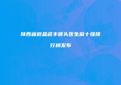 陕西省微晶瓷丰额头医生前十强排行榜发布