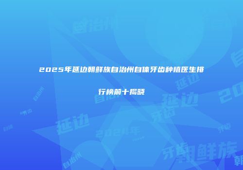2025年延边朝鲜族自治州自体牙齿种植医生排行榜前十揭晓