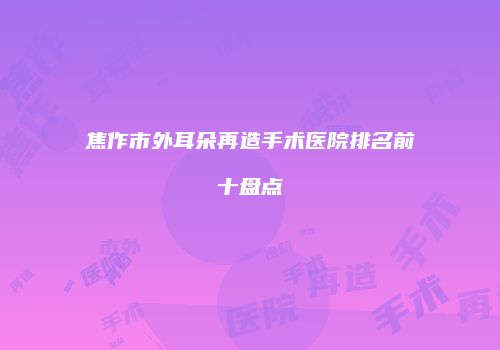 焦作市外耳朵再造手术医院排名前十盘点