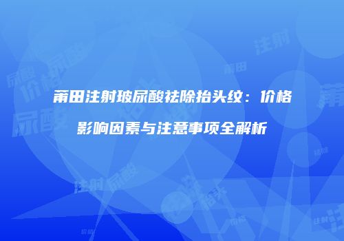 莆田注射玻尿酸祛除抬头纹：价格影响因素与注意事项全解析