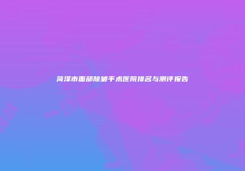 菏泽市面部除皱手术医院排名与测评报告