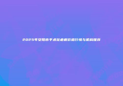 2025年安阳市手术祛疤痕价格行情与机构推荐