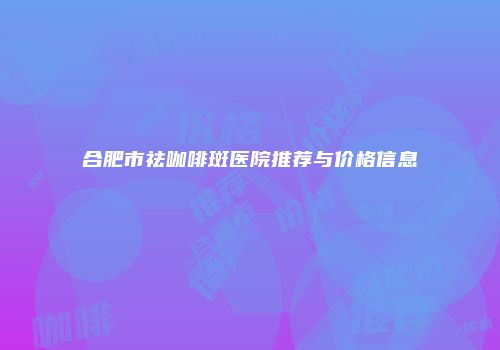 合肥市祛咖啡斑医院推荐与价格信息