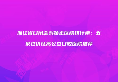 浙江省口角歪斜矫正医院排行榜：五家性价比高公立口腔医院推荐