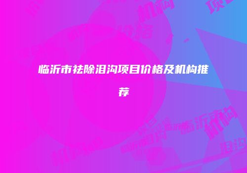 临沂市祛除泪沟项目价格及机构推荐