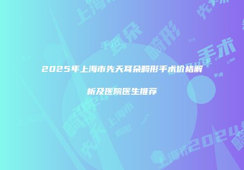 2025年上海市先天耳朵畸形手术价格解析及医院医生推荐