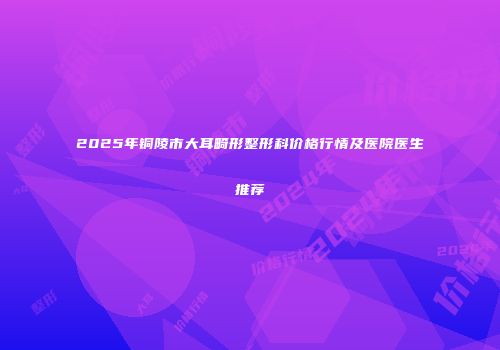 2025年铜陵市大耳畸形整形科价格行情及医院医生推荐
