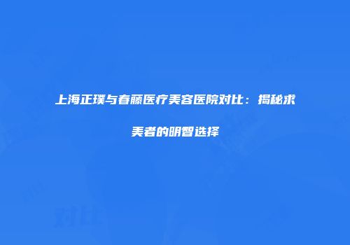 上海正璞与春藤医疗美容医院对比：揭秘求美者的明智选择