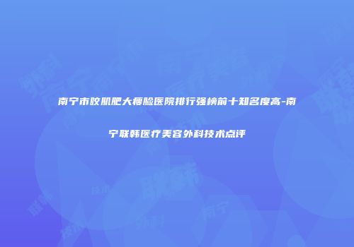 南宁市咬肌肥大瘦脸医院排行强榜前十知名度高-南宁联韩医疗美容外科技术点评
