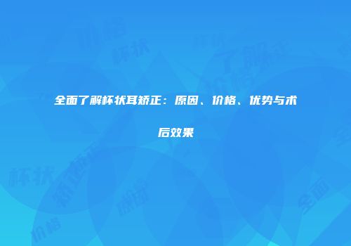 全面了解杯状耳矫正：原因、价格、优势与术后效果