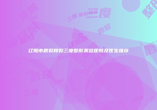 辽阳市唇裂腭裂三度整形美容医院及医生推荐