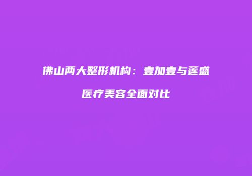 佛山两大整形机构：壹加壹与莲盛医疗美容全面对比