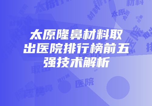太原隆鼻材料取出医院排行榜前五强技术解析