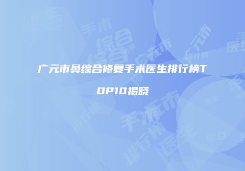 广元市鼻综合修复手术医生排行榜TOP10揭晓