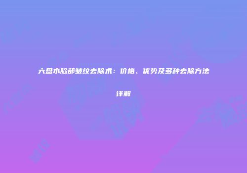 六盘水脸部皱纹去除术：价格、优势及多种去除方法详解