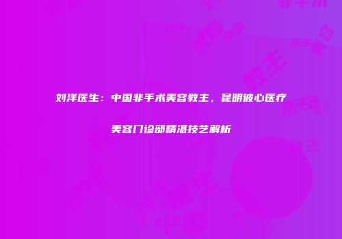 刘洋医生：中国非手术美容教主，昆明彼心医疗美容门诊部精湛技艺解析