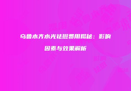 乌鲁木齐水光祛斑费用揭秘：影响因素与效果解析