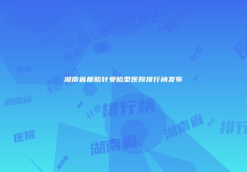 湖南省瘦脸针受脸型医院排行榜发布