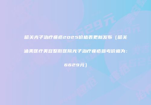韶关光子治疗痤疮2025价格表更新发布（韶关涵美医疗美容整形医院光子治疗痤疮参考价格为：6629元）