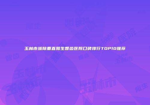 玉林市拔除垂直阻生智齿医院口碑排行TOP10推荐