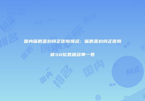 国内嘴唇歪斜纠正医院排名：嘴唇歪斜纠正医院前50位靠谱名单一览