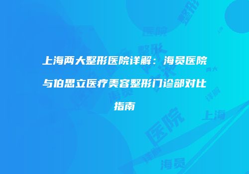 上海两大整形医院详解：海员医院与伯思立医疗美容整形门诊部对比指南