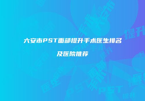六安市PST面部提升手术医生排名及医院推荐