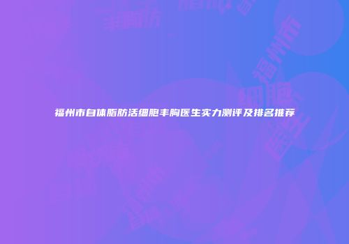 福州市自体脂肪活细胞丰胸医生实力测评及排名推荐