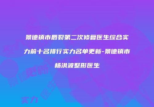 景德镇市唇裂第二次修复医生综合实力前十名排行实力名单更新-景德镇市杨洪波整形医生