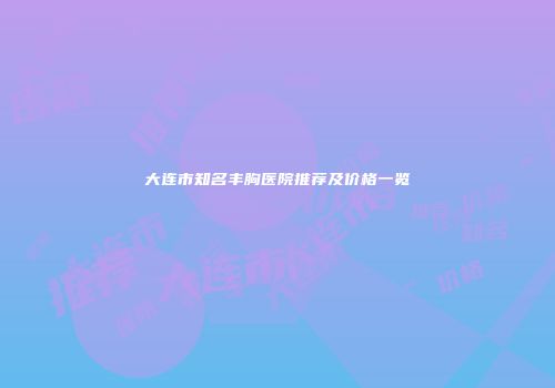 大连市知名丰胸医院推荐及价格一览