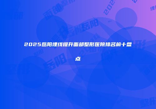 2025岳阳埋线提升面部整形医院排名前十盘点