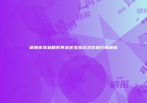 德阳市耳朵畸形再造医生排名及价格行情解析