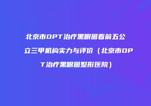 北京市OPT治疗黑眼圈看前五公立三甲机构实力与评价（北京市OPT治疗黑眼圈整形医院）