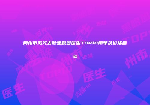 荆州市激光去除黑眼圈医生TOP10榜单及价格参考