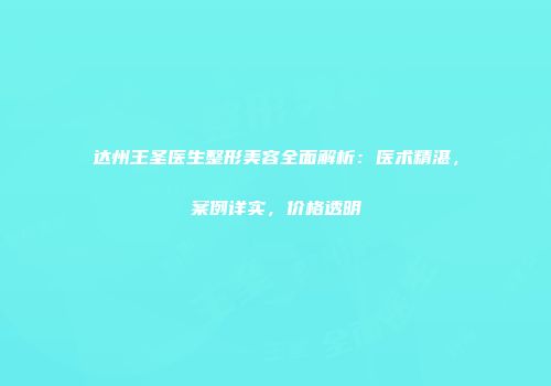 达州王圣医生整形美容全面解析：医术精湛，案例详实，价格透明