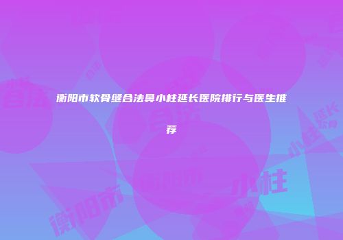 衡阳市软骨缝合法鼻小柱延长医院排行与医生推荐