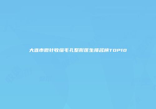 大连市微针收缩毛孔整形医生排名榜TOP10