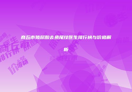 商丘市玻尿酸去鱼尾纹医生排行榜与价格解析